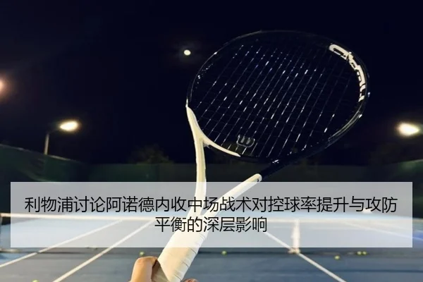 利物浦讨论阿诺德内收中场战术对控球率提升与攻防平衡的深层影响